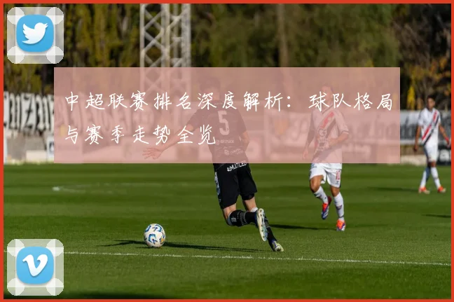 中超联赛排名深度解析：球队格局与赛季走势全览