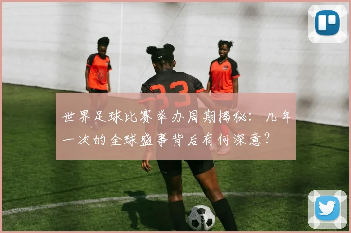 世界足球比赛举办周期揭秘:几年一次的全球盛事背后有何深意?