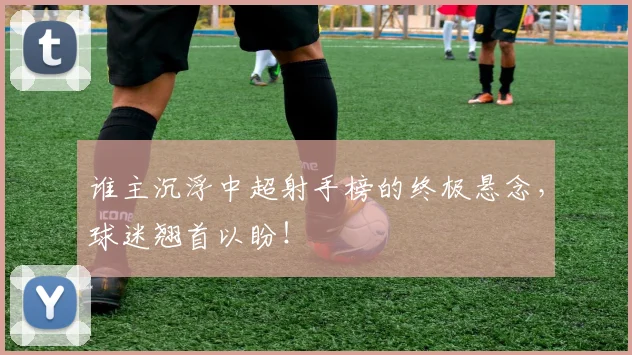谁主沉浮中超射手榜的终极悬念，球迷翘首以盼！