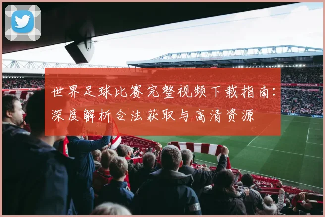 世界足球比赛完整视频下载指南：深度解析合法获取与高清资源