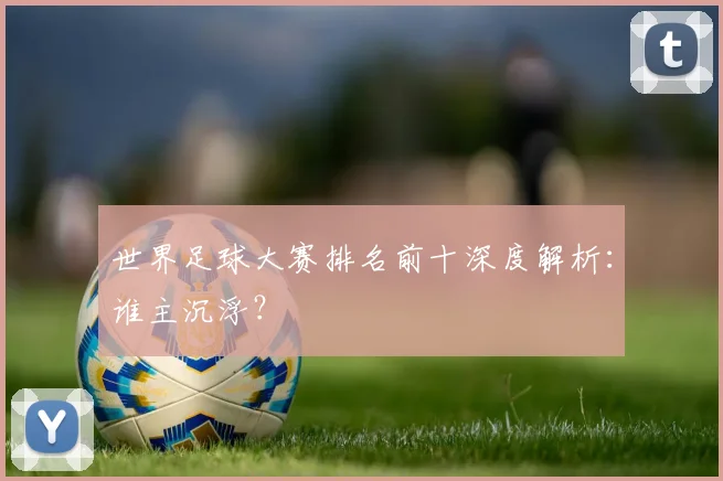 世界足球大赛排名前十深度解析：谁主沉浮？