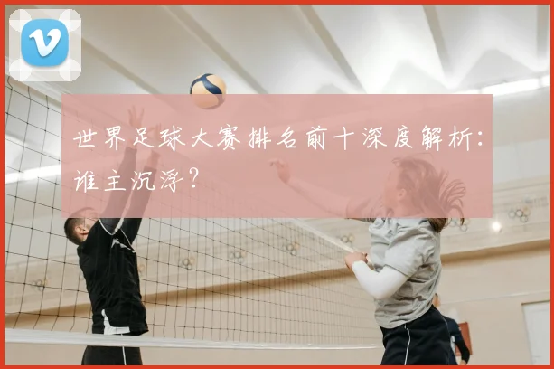 世界足球大赛排名前十深度解析：谁主沉浮？