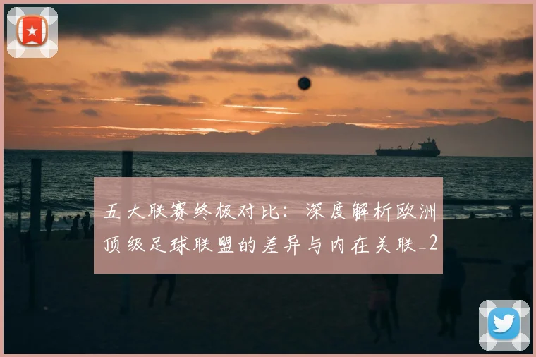 五大联赛终极对比：深度解析欧洲顶级足球联盟的差异与内在关联_20260611141805