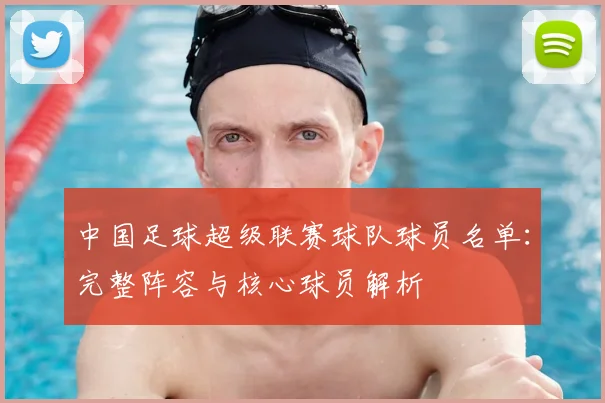 中国足球超级联赛球队球员名单：完整阵容与核心球员解析
