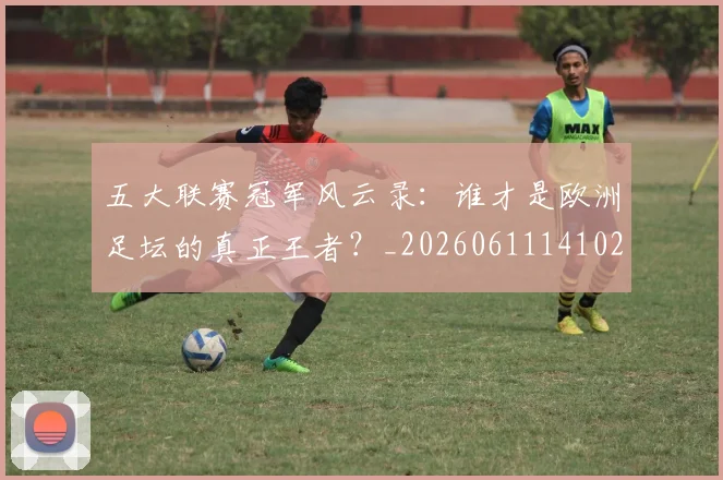 五大联赛冠军风云录：谁才是欧洲足坛的真正王者？_20260611141023