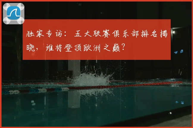 独家专访：五大联赛俱乐部排名揭晓，谁将登顶欧洲之巅？
